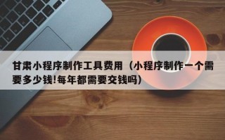 大竹甘肃小程序制作工具费用（小程序制作一个需要多少钱!每年都需要交钱吗）