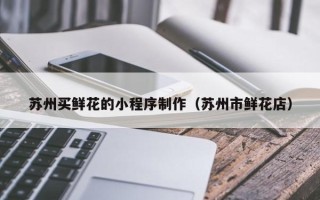 大竹苏州买鲜花的小程序制作（苏州市鲜花店）