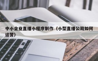 大竹中小企业直播小程序制作（小型直播公司如何运营）