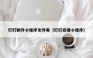 大竹钉钉制作小程序文件夹（钉钉自建小程序）