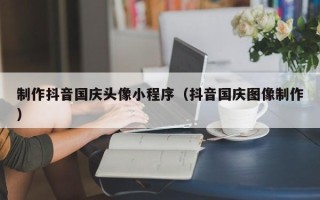 大竹制作抖音国庆头像小程序（抖音国庆图像制作）