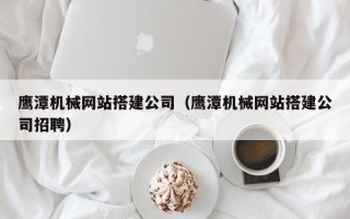 大竹鹰潭机械网站搭建公司（鹰潭机械网站搭建公司招聘）
