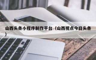 大竹山西头条小程序制作平台（山西视点今日头条）